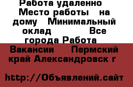 Работа удаленно › Место работы ­ на дому › Минимальный оклад ­ 1 000 - Все города Работа » Вакансии   . Пермский край,Александровск г.